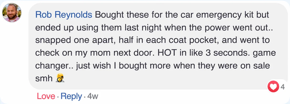 A Facebook comment, Rob Reynolds: Bought these for the car emergency kit but ended up using them last night when the power went out.. snapped one apart, half in each coat pocket, and went to check on my mom next door. HOT in like 3 seconds. game changer.. just wish I bought more when they were on sale smh