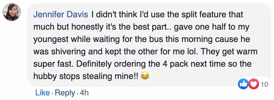 A Facebook comment, Jennifer Davis: I didn't think I'd use the split feature that much but honestly it's the best part.. gave one half to my youngest while waiting for the bus this morning cause he was shivering and kept the other for me lol. They get warm super fast. Definitely ordering the 4 pack next time so the hubby stops stealing mine!!
