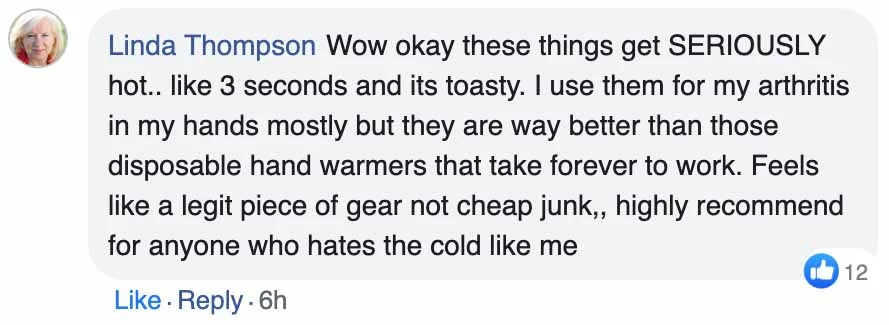 A Facebook comment, Linda Thompson: Wow okay these things get SERIOUSLY hot.. like 3 seconds and its toasty. I use them for my arthritis in my hands mostly but they are way better than those disposable hand warmers that take forever to work. Feels like a legit piece of gear not cheap junk,, highly recommend for anyone who hates the cold like me