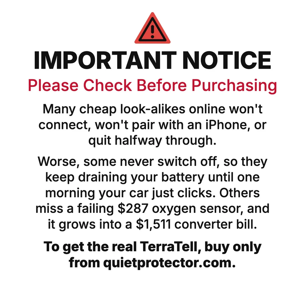 Important notice. Please check before purchasing. Many cheap look-alikes online won't connect, won't pair with an iPhone, or quit halfway through. Worse, some never switch off, so they keep draining your battery until one morning your car just clicks. Others miss a failing $287 oxygen sensor, and it grows into a $1,511 converter bill. To get the real TerraTell, buy only from quietprotector.com.